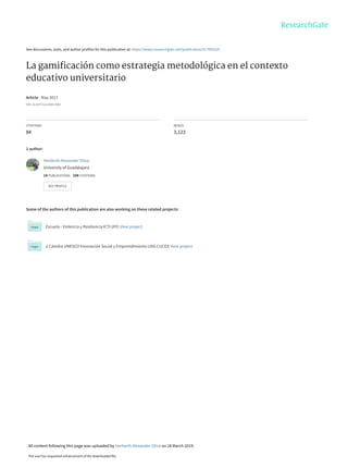 See discussions, stats, and author profiles for this publication at: https://www.researchgate.net/publication/317060229
La gamiﬁcación como estrategia metodológica en el contexto
educativo universitario
Article · May 2017
DOI: 10.5377/ryr.v44i0.3563
CITATIONS
84
READS
3,123
1 author:
Some of the authors of this publication are also working on these related projects:
Escuela - Violencia y Resiliencia ICTI UFG View project
a Cátedra UNESCO Innovación Social y Emprendimiento UDG CUCEA View project
Herberth Alexander Oliva
University of Guadalajara
14 PUBLICATIONS   108 CITATIONS   
SEE PROFILE
All content following this page was uploaded by Herberth Alexander Oliva on 18 March 2019.
The user has requested enhancement of the downloaded file.
 