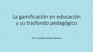 La gamificación en educación
y su trasfondo pedagógico
Prof.: Carolina Jimenez Moreno
 