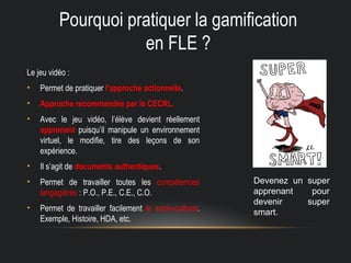 Pourquoi pratiquer la gamification
en FLE ?
Le jeu vidéo :
• Permet de pratiquer l’approche actionnelle.
• Approche recommandée par le CECRL.
• Avec le jeu vidéo, l’élève devient réellement
apprenant puisqu’il manipule un environnement
virtuel, le modifie, tire des leçons de son
expérience.
• Il s’agit de documents authentiques.
• Permet de travailler toutes les compétences
langagières : P.O., P.E., C.E., C.O.
• Permet de travailler facilement le socio-culturel.
Exemple, Histoire, HDA, etc.
Devenez un super
apprenant pour
devenir super
smart.
 
