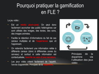 Pourquoi pratiquer la gamification
en FLE ?
Le jeu vidéo :
• Est un média pluri-canal. On peut donc
facilement accrocher des public hétérogènes car
sont utilisés des images, des textes, des sons,
des images animées.
• Facilite la rétention d’informations du fait de ces
canaux multiples et de l’expérience que vit
l’apprenant.
• On retiendra facilement une information reliée à
différents canaux (donc à différentes zones du
cerveau) et surtout si cette information est
contextualisée, inscrite au sein d’une narration.
• Les jeux vidéo créent facilement de l’appétit,
l’envie d’apprendre. Principes de la dopamine.
Principes de la
dopamine via
l’utilisation des jeux
vidéo
 