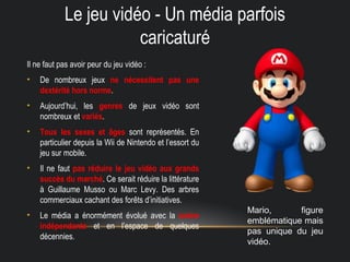 Le jeu vidéo - Un média parfois
caricaturé
Il ne faut pas avoir peur du jeu vidéo :
• De nombreux jeux ne nécessitent pas une
dextérité hors norme.
• Aujourd’hui, les genres de jeux vidéo sont
nombreux et variés.
• Tous les sexes et âges sont représentés. En
particulier depuis la Wii de Nintendo et l’essort du
jeu sur mobile.
• Il ne faut pas réduire le jeu vidéo aux grands
succès du marché. Ce serait réduire la littérature
à Guillaume Musso ou Marc Levy. Des arbres
commerciaux cachant des forêts d’initiatives.
• Le média a énormément évolué avec la scène
indépendante et en l’espace de quelques
décennies.
Mario, figure
emblématique mais
pas unique du jeu
vidéo.
 