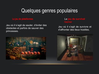 Quelques genres populaires
Le jeu de plateformes Le jeu de survival
horror
Jeu où il s’agit de sauter, d’éviter des
obstacles et parfois de sauver des
princesses.
Jeu où il s’agit de survivre et
d’affronter des lieux hostiles.
 