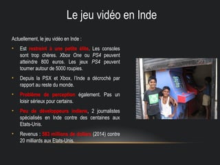 Le jeu vidéo en Inde
Actuellement, le jeu vidéo en Inde :
• Est restreint à une petite élite. Les consoles
sont trop chères. Xbox One ou PS4 peuvent
atteindre 800 euros. Les jeux PS4 peuvent
tourner autour de 5000 roupies.
• Depuis la PSX et Xbox, l’Inde a décroché par
rapport au reste du monde.
• Problème de perception également. Pas un
loisir sérieux pour certains.
• Peu de développeurs indiens, 2 journalistes
spécialisés en Inde contre des centaines aux
Etats-Unis.
• Revenus : 583 millions de dollars (2014) contre
20 milliards aux Etats-Unis.
 