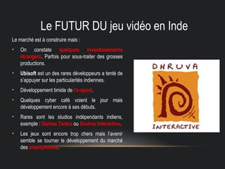 Le FUTUR DU jeu vidéo en Inde
Le marché est à construire mais :
• On constate quelques investissements
étrangers. Parfois pour sous-traiter des grosses
productions.
• Ubisoft est un des rares développeurs a tenté de
s’appuyer sur les particularités indiennes.
• Développement timide de l’e-sport.
• Quelques cyber café voient le jour mais
développement encore à ses débuts.
• Rares sont les studios indépendants indiens,
exemple : Games Tantra ou Druhva Interactive.
• Les jeux sont encore trop chers mais l’avenir
semble se tourner le développement du marché
des smartphones.
 