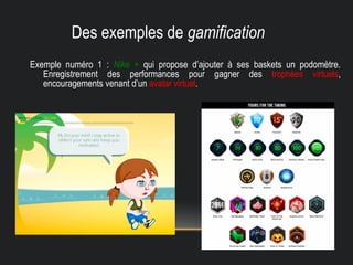 Des exemples de gamification
Exemple numéro 1 : Nike + qui propose d’ajouter à ses baskets un podomètre.
Enregistrement des performances pour gagner des trophées virtuels,
encouragements venant d’un avatar virtuel.
 
