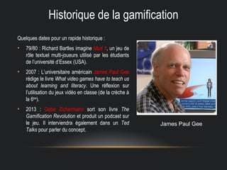 Historique de la gamification
Quelques dates pour un rapide historique :
• 79/80 : Richard Bartles imagine Mud 1, un jeu de
rôle textuel multi-joueurs utilisé par les étudiants
de l’université d’Essex (USA).
• 2007 : L’universitaire américain James Paul Gee
rédige le livre What video games have to teach us
about learning and literacy. Une réflexion sur
l’utilisation du jeux vidéo en classe (de la crèche à
la 6ème
).
• 2013 : Gabe Zichermann sort son livre The
Gamification Revolution et produit un podcast sur
le jeu. Il interviendra également dans un Ted
Talks pour parler du concept.
James Paul Gee
 