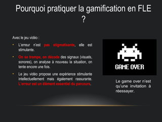 Pourquoi pratiquer la gamification en FLE
?
Avec le jeu vidéo :
• L’erreur n’est pas stigmatisante, elle est
stimulante.
• On se trompe, on décode des signaux (visuels,
sonores), on analyse à nouveau la situation, on
tente encore une fois.
• Le jeu vidéo propose une expérience stimulante
intellectuellement mais également rassurante.
L’erreur est un élément essentiel du parcours.
Le game over n’est
qu’une invitation à
réessayer.
 