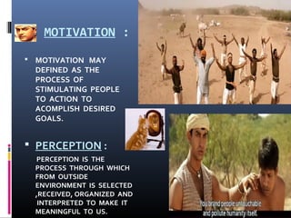 MOTIVATION :
 MOTIVATION MAY
DEFINED AS THE
PROCESS OF
STIMULATING PEOPLE
TO ACTION TO
ACOMPLISH DESIRED
GOALS.
 PERCEPTION :
PERCEPTION IS THE
PROCESS THROUGH WHICH
FROM OUTSIDE
ENVIRONMENT IS SELECTED
,RECEIVED, ORGANIZED AND
INTERPRETED TO MAKE IT
MEANINGFUL TO US.
 