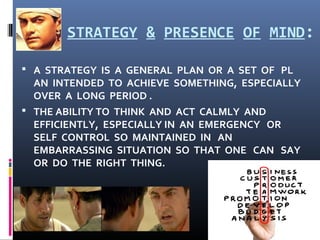 STRATEGY & PRESENCE OF MIND:
 A STRATEGY IS A GENERAL PLAN OR A SET OF PL
AN INTENDED TO ACHIEVE SOMETHING, ESPECIALLY
OVER A LONG PERIOD .
 THE ABILITY TO THINK AND ACT CALMLY AND
EFFICIENTLY, ESPECIALLY IN AN EMERGENCY OR
SELF CONTROL SO MAINTAINED IN AN
EMBARRASSING SITUATION SO THAT ONE CAN SAY
OR DO THE RIGHT THING.
 