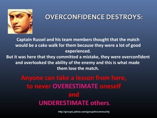 http://groups.yahoo.com/group/hrcommunity
OVERCONFIDENCE DESTROYS:OVERCONFIDENCE DESTROYS:
Captain Russel and his team members thought that the match
would be a cake walk for them because they were a lot of good
experienced.
But it was here that they committed a mistake, they were overconfident
and overlooked the ability of the enemy and this is what made
them lose the match.
Anyone can take a lesson from here,
to never OVERESTIMATE oneself
and
UNDERESTIMATE others.
 