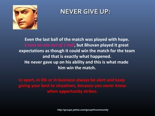 http://groups.yahoo.com/group/hrcommunity
NEVER GIVE UP:NEVER GIVE UP:
Even the last ball of the match was played with hope.
5 runs to win out of 1 ball, but Bhuvan played it great
expectations as though it could win the match for the team
and that is exactly what happened.
He never gave up on his ability and this is what made
him win the match.
In sport, in life or in business always be alert and keep
giving your best to situations, because you never know
when opportunity strikes.
 