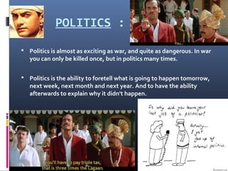 POLITICS :
 Politics is almost as exciting as war, and quite as dangerous. In war
you can only be killed once, but in politics many times.
 Politics is the ability to foretell what is going to happen tomorrow,
next week, next month and next year. And to have the ability
afterwards to explain why it didn't happen.
 