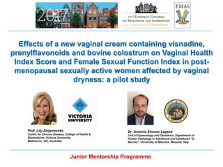 Dr. Antonio Simone Laganà
Unit of Gynecology and Obstetrics, Department of
Human Pathology in Adulthood and Childhood “G.
Barresi”, University of Messina, Messina, Italy.
Effects of a new vaginal cream containing visnadine,
prenylflavonoids and bovine colostrum on Vaginal Health
Index Score and Female Sexual Function Index in post-
menopausal sexually active women affected by vaginal
dryness: a pilot study
Junior Mentorship Programme
Prof. Lily Stojanovska
Centre for Chronic Disease, College of Health &
Biomedicine, Victoria University,
Melbourne, VIC, Australia.
 