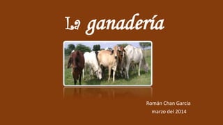 La ganadería
Román Chan García
marzo del 2014
 