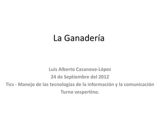 La Ganadería


                    Luis Alberto Casanova-López
                      24 de Septiembre del 2012
Tics - Manejo de las tecnologías de la información y la comunicación
                          Turno vespertino.
 