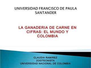 LA GANADERIA DE CARNE EN
CIFRAS: EL MUNDO Y
COLOMBIA

CLAUDIA RAMIREZ
ZOOTECNISTA
UNIVERSIDAD NACIONAL DE COLOMBIA

 
