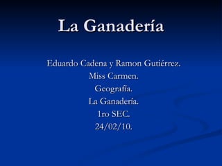 La Ganadería Eduardo Cadena y Ramon Gutiérrez. Miss Carmen. Geografía. La Ganadería. 1ro SEC. 24/02/10. 
