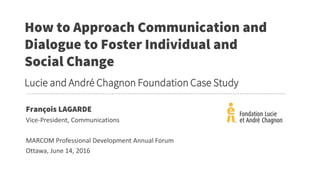 François LAGARDE
Vice-President, Communications
MARCOM Professional Development Annual Forum
Ottawa, June 14, 2016
How to Approach Communication and
Dialogue to Foster Individual and
Social Change
Lucie and André Chagnon Foundation Case Study
 