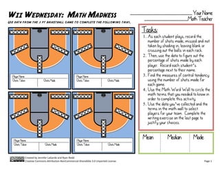 WII WEDNESDAY: MATH MADNESS                                                                 ___________________________ Your Name
                                                                                                  ___________________Math Teacher
Use data from the 3 pt basketball game to complete the following tasks.

                                                                                                 Tasks:
                                                                                                 1. As each student plays, record the
                                                                                                    number of shots made, missed and not
                                                                                                    taken by shading in, leaving blank or
                                                                                                    crossing out the balls in each rack.
                                                                                                 2. Then, use the data to figure out the
                                                                                                    percentage of shots made by each
                                                                                                    player. Record each student’s
                                                                                                    percentage next to their name.
  Player Name                                         Player Name                                3. Find the measures of central tendency
  Shots Taken              Shots Made                 Shots Taken              Shots Made           using the number of shots made for
                                                                                                    each game.
                                                                                                 4. Use the Math Word Wall to circle the
                                                                                                    math terms that you needed to know in
                                                                                                    order to complete this activity.
                                                                                                 5. Use the data you’ve collected and the
                                                                                                    terms in the math wall to select
                                                                                                    players for your team. Complete the
                                                                                                    writing exercise on the last page to
                                                                                                    justify your choices.


   Player Name                                        Player Name
                                                                                                 Mean          Median          Mode
   Shots Taken              Shots Made                Shots Taken              Shots Made



            Created by Jennifer LaGarde and Ryan Redd
            Creative Commons Attribution-NonCommercial-ShareAlike 3.0 Unported License.                                               Page 1
 
