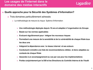 Les usages de l'internet dans le
domaine des médias interactifs
3
Quelle approche pour la Sécurité des Systèmes d’Information?
Trois domaines particulièrement adressés
La méthodologie de mesure du risque Sytème d’Information
Une méthodologie déployée depuis 10 ans et adaptée à l’organisation du Groupe
Basée sur les normes applicables
Evoluant régulièrement pour intégrer les nouveaux risques
Permettant une mesure de la sensibilité et de la vulnérabilité de chaque filiale tous
les deux ans
Intégrant la dépendance avec le réseau internet et ses acteurs
Conduisant à émettre une liste de recommandations ciblées et donc adaptées au
contexte de chaque filiale
Associée à un accompagnement au cas par cas pour les implémentations
Portée conjointement par la DSI et les Directions du Contrôle Interne et de l’Audit
 