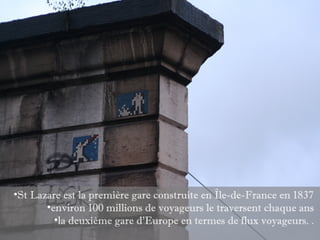 •St Lazare est la première gare construite en Île-de-France en 1837
       •environ 100 millions de voyageurs le traversent chaque ans
         •la deuxième gare d’Europe en termes de flux voyageurs. .
 