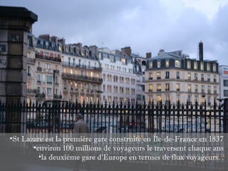 •St Lazare est la première gare construite en Île-de-France en 1837
       •environ 100 millions de voyageurs le traversent chaque ans
         •la deuxième gare d’Europe en termes de flux voyageurs. .
 