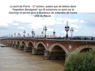Le pont de Pierre - 17 arches, autant que de lettres dans
"Napoléon Bonaparte" qui fit construire ce pont sur la
Garonne et permit ainsi à Bordeaux de s'étendre de l'autre
côté du fleuve.

 