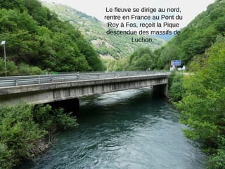 Le fleuve se dirige au nord,
rentre en France au Pont du
Roy à Fos, reçoit la Pique
descendue des massifs de
Luchon.

 