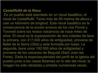Castellfollit de la Roca
 Es un pueblo está asentado en un riscal basáltico, el
riscal de Castellfullit. Tiene más de 50 metros de altura y
casi un kilómetro de longitud. Este riscal basáltico es la
consecuencia de la acción erosiva de los ríos Fluvià y
Toronell sobre los restos volcánicos de hace miles de
años. El riscal es la superposición de dos coladas de lava:
la primera, con 217.000 años de antigüedad, proviene de
Batet de la Serra (Olot) y esta formada por losas. La
segunda, tiene unos 192.000 años de antigüedad y
proviene de los volcanes de Begudá (Sant Joan les
Fonts). Dada la espectacularidad del perfil de la iglesia del
pueblo junto a las casas flotantes en lo alto del riscal, la
imagen ha sido retratada y pintada numerosas veces.
 