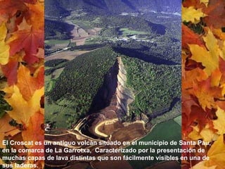 El Croscat es un antiguo volcán situado en el municipio de Santa Pau,
en la comarca de La Garrotxa, Caracterizado por la presentación de
muchas capas de lava distintas que son fácilmente visibles en una de
sus laderas.
 