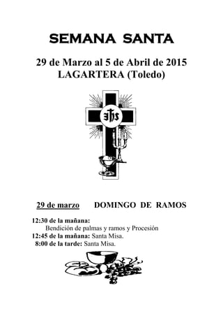 SEMANA SANTA
29 de Marzo al 5 de Abril de 2015
LAGARTERA (Toledo)
29 de marzo DOMINGO DE RAMOS
12:30 de la mañana:
Bendición de palmas y ramos y Procesión
12:45 de la mañana: Santa Misa.
8:00 de la tarde: Santa Misa.
 