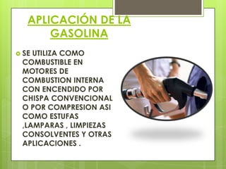 APLICACIÓN DE LA
GASOLINA
 SE UTILIZA COMO
COMBUSTIBLE EN
MOTORES DE
COMBUSTION INTERNA
CON ENCENDIDO POR
CHISPA CONVENCIONAL
O POR COMPRESION ASI
COMO ESTUFAS
,LAMPARAS , LIMPIEZAS
CONSOLVENTES Y OTRAS
APLICACIONES .
 