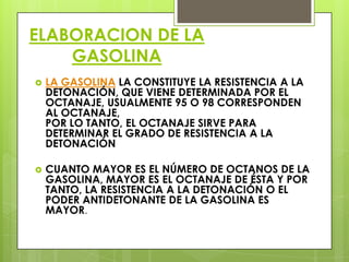 ELABORACION DE LA
GASOLINA
 LA GASOLINA LA CONSTITUYE LA RESISTENCIA A LA
DETONACIÓN, QUE VIENE DETERMINADA POR EL
OCTANAJE, USUALMENTE 95 O 98 CORRESPONDEN
AL OCTANAJE,
POR LO TANTO, EL OCTANAJE SIRVE PARA
DETERMINAR EL GRADO DE RESISTENCIA A LA
DETONACIÓN
 CUANTO MAYOR ES EL NÚMERO DE OCTANOS DE LA
GASOLINA, MAYOR ES EL OCTANAJE DE ÉSTA Y POR
TANTO, LA RESISTENCIA A LA DETONACIÓN O EL
PODER ANTIDETONANTE DE LA GASOLINA ES
MAYOR.
 