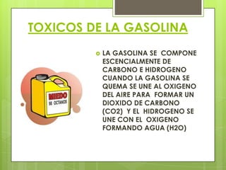 TOXICOS DE LA GASOLINA
 LA GASOLINA SE COMPONE
ESCENCIALMENTE DE
CARBONO E HIDROGENO
CUANDO LA GASOLINA SE
QUEMA SE UNE AL OXIGENO
DEL AIRE PARA FORMAR UN
DIOXIDO DE CARBONO
(CO2) Y EL HIDROGENO SE
UNE CON EL OXIGENO
FORMANDO AGUA (H2O)
 