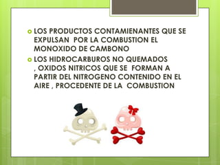  LOS PRODUCTOS CONTAMIENANTES QUE SE
EXPULSAN POR LA COMBUSTION EL
MONOXIDO DE CAMBONO
 LOS HIDROCARBUROS NO QUEMADOS
, OXIDOS NITRICOS QUE SE FORMAN A
PARTIR DEL NITROGENO CONTENIDO EN EL
AIRE , PROCEDENTE DE LA COMBUSTION
 