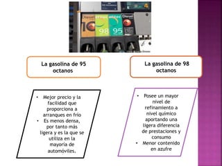 La gasolina de 95
octanos
La gasolina de 98
octanos
• Mejor precio y la
facilidad que
proporciona a
arranques en frío
• Es menos densa,
por tanto más
ligera y es la que se
utiliza en la
mayoría de
automóviles.
• Posee un mayor
nivel de
refinamiento a
nivel químico
aportando una
ligera diferencia
de prestaciones y
consumo
• Menor contenido
en azufre
 