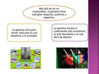Más allá de ser un
combustible, la gasolina tiene
múltiples impactos, positivos y
negativos.
La gasolina sirve para
mover vehículos lo cual
beneficia a la sociedad.
La gasolina resulta el
combustible más económico,
el más abundante y el más
fácil de obtener.
 