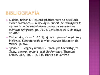  Albiano, Nelson F. «Tolueno (Hidrocarburo no sustituido
cíclico aromático)». Toxicología Laboral. Criterios para la
vigilancia de los trabajadores expuestos a sustancias
químicas peligrosas. pp. 70-73. Consultado el 17 de mayo
de 2017.
 Timberlake, Karen C. (2013). Química general, orgánica y
biológica. Estructuras de la vida. Pearson Educación de
México. p. 467.
 Spencer L. Seager y Michael R. Slabaugh: Chemistry for
Today: general, organic, and biochemistry. Thomson
Brooks/Cole, "2004", p. 342. ISBN 0-534-39969-X
 