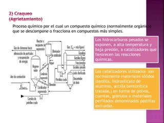 Proceso químico por el cual un compuesto químico (normalmente orgánico)
que se descompone o fracciona en compuestos más simples.
Los hidrocarburos pesados se
exponen, a alta temperatura y
baja presión, a catalizadores que
favorecen las reacciones
químicas.
Los catalizadores utilizados son
normalmente materiales sólidos
(zeolita, hidrosilicato de
aluminio, arcilla bentonítica
tratada,) en forma de polvos,
cuentas, gránulos o materiales
perfilados denominados pastillas
extruidas.
 