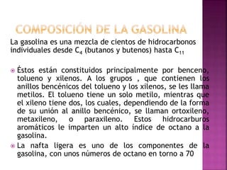 La gasolina es una mezcla de cientos de hidrocarbonos
individuales desde C4 (butanos y butenos) hasta C11
 Éstos están constituidos principalmente por benceno,
tolueno y xilenos. A los grupos , que contienen los
anillos bencénicos del tolueno y los xilenos, se les llama
metilos. El tolueno tiene un solo metilo, mientras que
el xileno tiene dos, los cuales, dependiendo de la forma
de su unión al anillo bencénico, se llaman ortoxileno,
metaxileno, o paraxileno. Estos hidrocarburos
aromáticos le imparten un alto índice de octano a la
gasolina.
 La nafta ligera es uno de los componentes de la
gasolina, con unos números de octano en torno a 70
 