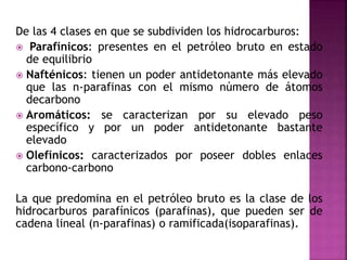 De las 4 clases en que se subdividen los hidrocarburos:
 Parafínicos: presentes en el petróleo bruto en estado
de equilibrio
 Nafténicos: tienen un poder antidetonante más elevado
que las n-parafinas con el mismo número de átomos
decarbono
 Aromáticos: se caracterizan por su elevado peso
específico y por un poder antidetonante bastante
elevado
 Olefínicos: caracterizados por poseer dobles enlaces
carbono-carbono
La que predomina en el petróleo bruto es la clase de los
hidrocarburos parafínicos (parafinas), que pueden ser de
cadena lineal (n-parafinas) o ramificada(isoparafinas).
 
