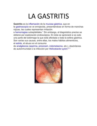 LA GASTRITIS
Gastritis es la inflamación de la mucosa gástrica, que en
la gastroscopía se ve enrojecida, presentándose en forma de manchas
rojizas, las cuales representan irritación
o hemorragias subepiteliales.1
Sin embargo, el diagnóstico preciso se
obtiene por exploración endoscópica. En ésta se apreciará si es solo
una parte del estómago la que está afectada o toda la esfera gástrica.
Son varias sus causas, entre ellas, los malos hábitos alimenticios,
el estrés, el abuso en el consumo
de analgésicos (aspirina, piroxicam, indometacina, etc.), desórdenes
de autoinmunidad o la infección por Helicobacter pylori.2 3
 