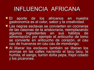 INFLUENCIA AFRICANA
   El aporte de los africanos en nuestra
    gastronomía es el color, sabor y la creatividad.
   Las negras esclavas se convierten en cocineras
    de las casonas de la aristocracia, reemplazando
    algunos ingredientes en sus hábitos de
    alimentación; por ejemplo el anticucho de lomo
    se convierte en anticucho de corazón, el cau
    cau de hueveras en cau cau de mondongo.
   Al liberar los esclavos también se liberan los
    aromas en las calles naciendo el tacu tacu, la
    humita, el sango, turrón doña pepa, frejol colado
    y los picarones.
 