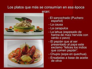 Los platos que más se consumían en esa época
                    eran:
                       - El sancochado (Puchero
                         español)
                       - La causa
                       - La carapulca
                       - La lahua (espesado de
                         harina de maíz hervida con
                         cerdo o pavo)
                       - El pepián que al ser
                         presentado al papa este
                         exclamo “felices los indios
                         que comen pepián”.
                       - Chupis (sopa en quechua).
                       - Ensaladas a base de aceite
                         de oliva
 