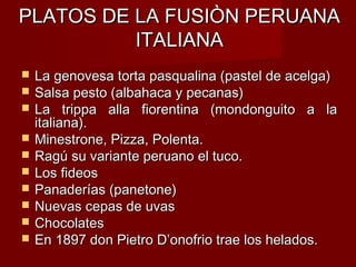PLATOS DE LA FUSIÒN PERUANA
          ITALIANA
   La genovesa torta pasqualina (pastel de acelga)
   Salsa pesto (albahaca y pecanas)
   La trippa alla fiorentina (mondonguito a la
    italiana).
   Minestrone, Pizza, Polenta.
   Ragú su variante peruano el tuco.
   Los fideos
   Panaderías (panetone)
   Nuevas cepas de uvas
   Chocolates
   En 1897 don Pietro D’onofrio trae los helados.
 