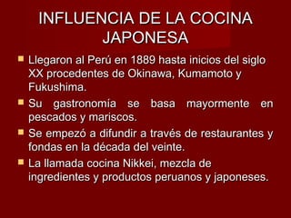 INFLUENCIA DE LA COCINA
            JAPONESA
   Llegaron al Perú en 1889 hasta inicios del siglo
    XX procedentes de Okinawa, Kumamoto y
    Fukushima.
   Su gastronomía se basa mayormente en
    pescados y mariscos.
   Se empezó a difundir a través de restaurantes y
    fondas en la década del veinte.
   La llamada cocina Nikkei, mezcla de
    ingredientes y productos peruanos y japoneses.
 