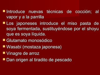  Introduce   nuevas técnicas de cocción; al
  vapor y a la parrilla
 Los japoneses introduce el miso pasta de
  soya fermentada, sustituyéndose por el shoyu
  que es soya líquida.
 Glutamato monosódico
 Wasabi (mostaza japonesa)
 Vinagre de arroz
 Dan origen al tiradito de pescado
 