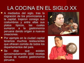 LA COCINA EN EL SIGLO XX
   A mediados del siglo, tras la
    migración de los provincianos a
    la capital, trajeron consigo sus
    costumbres y entre ellas sus
    platos    típicos,   las   cuales
    sumaron a la gastronomía
    peruana dando origen a nuevas
    creaciones.
   Por ejemplo en la ciudad capital
    tenemos muchos restaurantes
    que ofrecen comida de todos los
    departamentos del país.
   Se      dice       que    existen
    aproximadamente 3000 recetas
    típicas de nuestra gastronomía
    peruana.
 