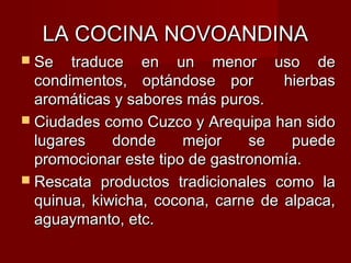LA COCINA NOVOANDINA
 Se   traduce en un menor uso de
  condimentos, optándose por        hierbas
  aromáticas y sabores más puros.
 Ciudades como Cuzco y Arequipa han sido
  lugares    donde     mejor    se   puede
  promocionar este tipo de gastronomía.
 Rescata productos tradicionales como la
  quinua, kiwicha, cocona, carne de alpaca,
  aguaymanto, etc.
 