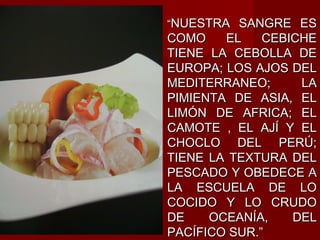 “NUESTRA SANGRE ES
COMO    EL    CEBICHE
TIENE LA CEBOLLA DE
EUROPA; LOS AJOS DEL
MEDITERRANEO;      LA
PIMIENTA DE ASIA, EL
LIMÓN DE AFRICA; EL
CAMOTE , EL AJÍ Y EL
CHOCLO DEL PERÚ;
TIENE LA TEXTURA DEL
PESCADO Y OBEDECE A
LA ESCUELA DE LO
COCIDO Y LO CRUDO
DE    OCEANÍA,    DEL
PACÍFICO SUR.”
 